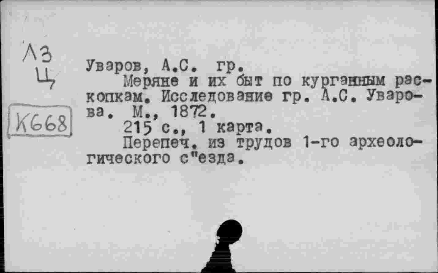 ﻿Уваров, А.С. гр.
Меряне и их быт по курганным рас копкам. Исследование гр. А.С. Уварова. М., 1872.
215 с., 1 карта.
Перепеч. из трудов 1-го археологического с"езда.